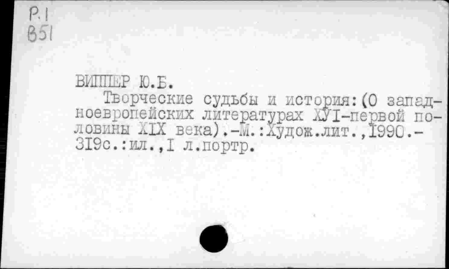 ﻿р.|
651
ВИППЕР Ю.Б.
Творческие судьбы и история:(0 западноевропейских литературах ХУТ-первой половины XIX века)	:Худож.лит. ,1990.-
319с.:ил.,1 л.портр.